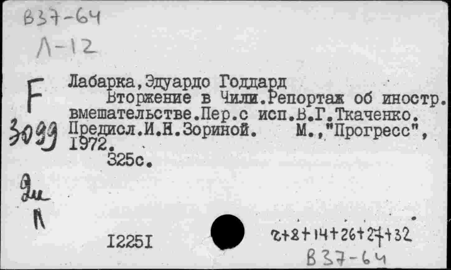 ﻿
ЕЛабарка,Эдуардо Годдард
Вторжение в Чили.Репортаж об иностр вмешательстве.Пер.с исп.В.Г.Ткаченко. 1§72ИСЛ*^^’^°^)ИНО^* м« »"Прогресс", 325с.
К
л
12251
г+2114+26+^31 В^-СЧ